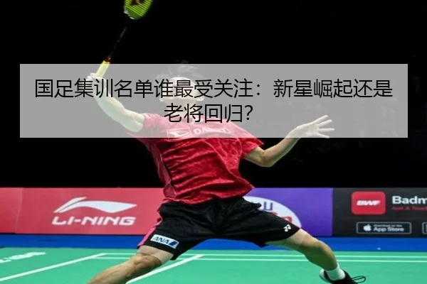 国足集训名单谁最受关注：新星崛起还是老将回归？