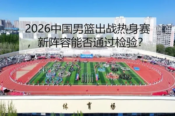 2026中国男篮出战热身赛，新阵容能否通过检验？